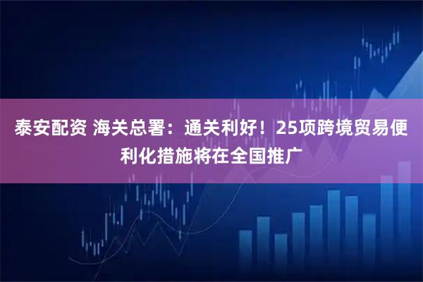 泰安配资 海关总署：通关利好！25项跨境贸易便利化措施将在全国推广