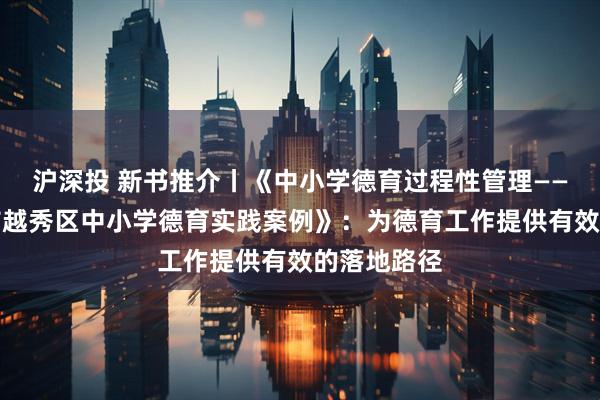 沪深投 新书推介丨《中小学德育过程性管理——基于广州市越秀区中小学德育实践案例》：为德育工作提供有效的落地路径