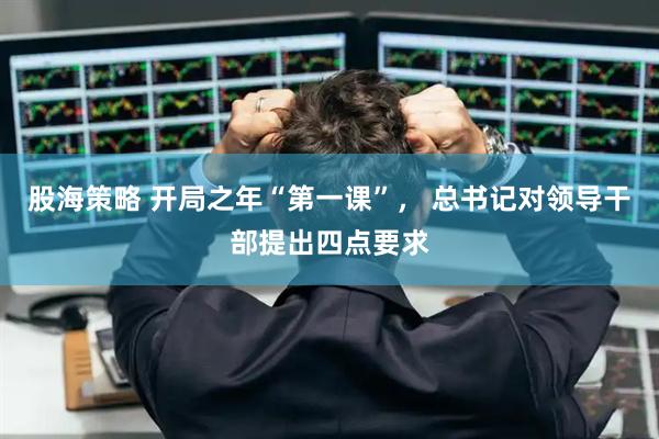 股海策略 开局之年“第一课”， 总书记对领导干部提出四点要求