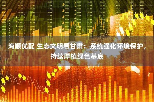 海顺优配 生态文明看甘肃：系统强化环境保护，持续厚植绿色基底