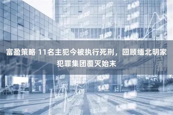 富盈策略 11名主犯今被执行死刑，回顾缅北明家犯罪集团覆灭始末