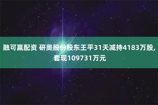 融可赢配资 研奥股份股东王平31天减持4183万股, 套现109731万元