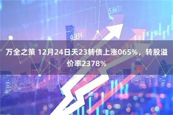 万全之策 12月24日天23转债上涨065%，转股溢价率2378%