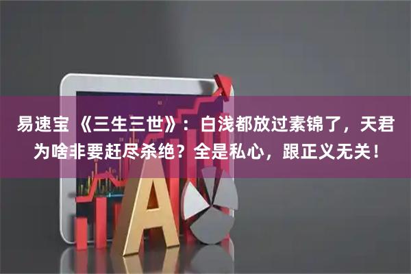 易速宝 《三生三世》：白浅都放过素锦了，天君为啥非要赶尽杀绝？全是私心，跟正义无关！