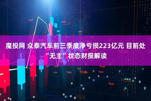 魔投网 众泰汽车前三季度净亏损223亿元 目前处“无主”状态财报解读