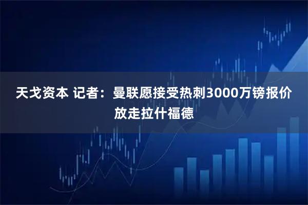 天戈资本 记者：曼联愿接受热刺3000万镑报价放走拉什福德
